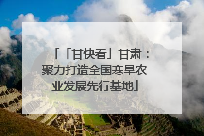 「甘快看」甘肃：聚力打造全国寒旱农业发展先行基地