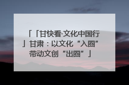 「甘快看·文化中国行」甘肃：以文化“入圈”带动文创“出圈”