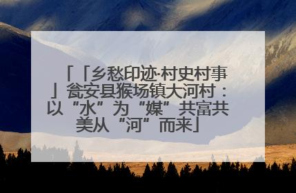 「乡愁印迹·村史村事」瓮安县猴场镇大河村：以“水”为“媒”共富共美从“河”而来