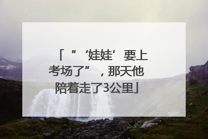“‘娃娃’要上考场了”，那天他陪着走了3公里