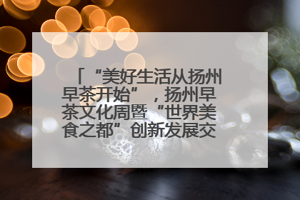 “美好生活从扬州早茶开始”，扬州早茶文化周暨“世界美食之都”创新发展交流活动启幕