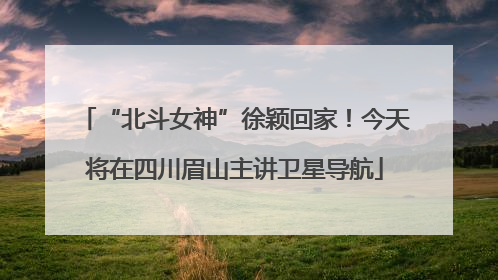 “北斗女神”徐颖回家！今天将在四川眉山主讲卫星导航