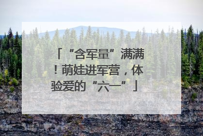 “含军量”满满！萌娃进军营，体验爱的“六一”