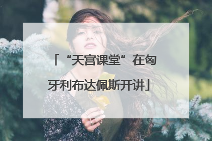 “天宫课堂”在匈牙利布达佩斯开讲