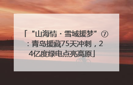 “山海情・雪域援梦”⑦：青岛援藏75天冲刺，24亿度绿电点亮高原