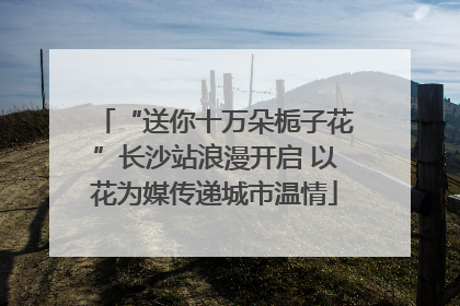 “送你十万朵栀子花”长沙站浪漫开启 以花为媒传递城市温情