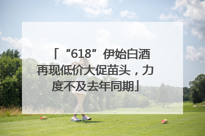 “618”伊始白酒再现低价大促苗头，力度不及去年同期