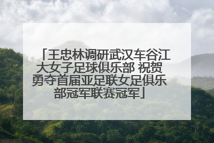 王忠林调研武汉车谷江大女子足球俱乐部 祝贺勇夺首届亚足联女足俱乐部冠军联赛冠军