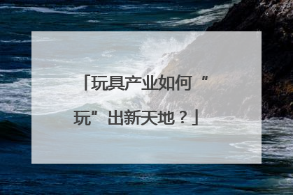 玩具产业如何“玩”出新天地？