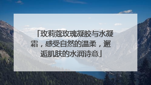 玫莉蔻玫瑰凝胶与水凝霜，感受自然的温柔，邂逅肌肤的水润诗意