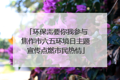 环保需要你我参与 焦作市六五环境日主题宣传点燃市民热情
