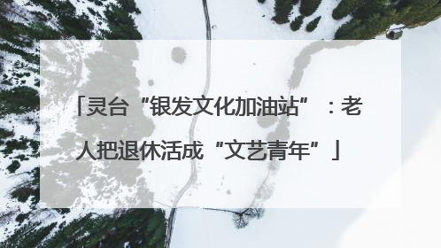 灵台“银发文化加油站”：老人把退休活成“文艺青年”