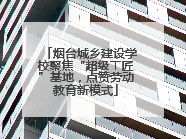 烟台城乡建设学校聚焦“超级工匠”基地，点赞劳动教育新模式