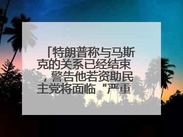 特朗普称与马斯克的关系已经结束，警告他若资助民主党将面临“严重后果”
