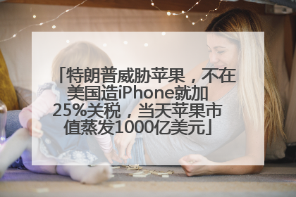 特朗普威胁苹果，不在美国造iPhone就加25%关税，当天苹果市值蒸发1000亿美元