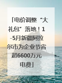 电价调整“大礼包”落地！1-5月新疆阿拉尔市为企业节省超6600万元电费