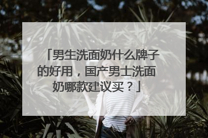 男生洗面奶什么牌子的好用，国产男士洗面奶哪款建议买？