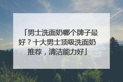男士洗面奶哪个牌子最好？十大男士顶级洗面奶推荐，清洁能力好