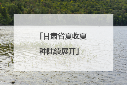 甘肃省夏收夏种陆续展开