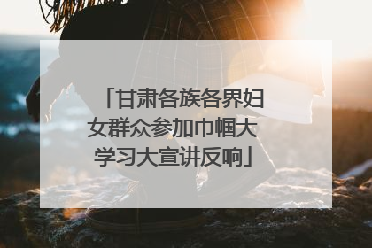 甘肃各族各界妇女群众参加巾帼大学习大宣讲反响
