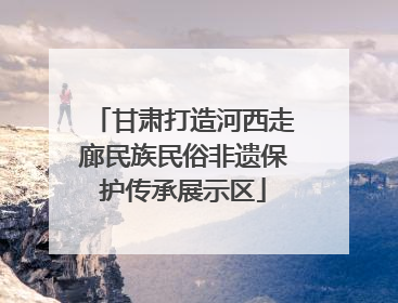 甘肃打造河西走廊民族民俗非遗保护传承展示区
