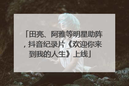 田亮、阿雅等明星助阵，抖音纪录片《欢迎你来到我的人生》上线