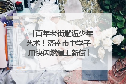 百年老街邂逅少年艺术！济南市中学子用快闪燃爆上新街