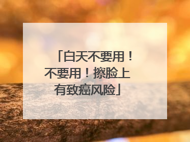 白天不要用！不要用！擦脸上有致癌风险