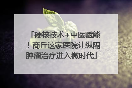 硬核技术+中医赋能！商丘这家医院让纵隔肿瘤治疗进入微时代