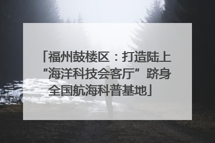 福州鼓楼区：打造陆上“海洋科技会客厅”跻身全国航海科普基地