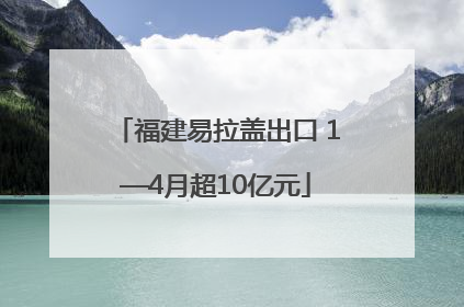 福建易拉盖出口 1—4月超10亿元
