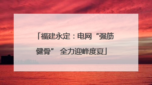 福建永定：电网“强筋健骨” 全力迎峰度夏