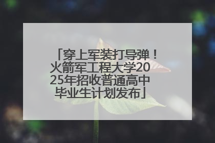穿上军装打导弹！火箭军工程大学2025年招收普通高中毕业生计划发布