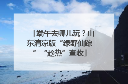 端午去哪儿玩？山东清凉版“绿野仙踪”“趁热”查收
