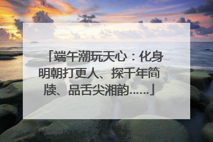 端午潮玩天心：化身明朝打更人、探千年简牍、品舌尖湘韵……