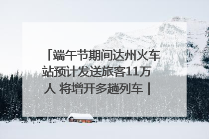 端午节期间达州火车站预计发送旅客11万人 将增开多趟列车｜网络中国节·端午