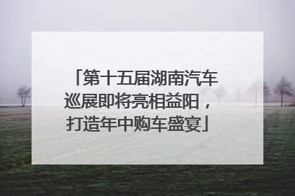 第十五届湖南汽车巡展即将亮相益阳，打造年中购车盛宴