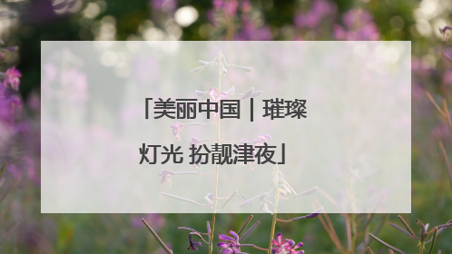 美丽中国｜璀璨灯光 扮靓津夜