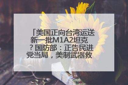 美国正向台湾运送新一批M1A2坦克？国防部：正告民进党当局，美制武器救不了自己的命