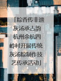 粽香传非遗 灰汤承古韵 杭州余杭四岭村开展传统灰汤粽制作技艺传承活动