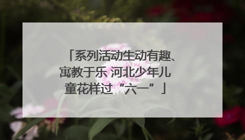 系列活动生动有趣、寓教于乐 河北少年儿童花样过“六一”