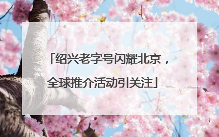 绍兴老字号闪耀北京，全球推介活动引关注