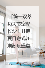 统一双萃功夫节空降长沙！开启夏日粤式江湖潮玩盛宴！