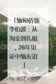缅甸侨领李伯波：从淘金到扎根，26年见证中缅友谊