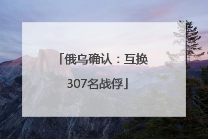 俄乌确认：互换307名战俘
