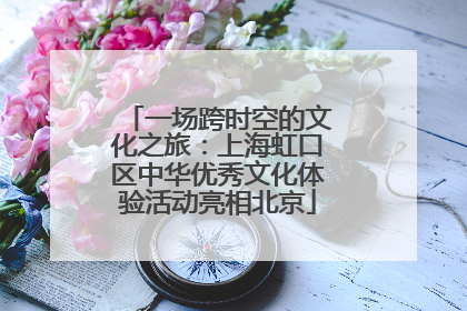 一场跨时空的文化之旅：上海虹口区中华优秀文化体验活动亮相北京