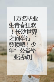 万名毕业生青春狂欢！长沙世界之窗举行“登顶吧！少年”公益毕业活动