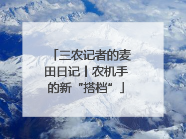 三农记者的麦田日记丨农机手的新“搭档”