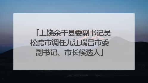 上饶余干县委副书记吴松跨市调任九江瑞昌市委副书记、市长候选人