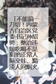 不能搞一刀切！内蒙古自治区党委书记孙绍骋：整治违规吃喝不是阻绝正常人际交往、黯淡人间烟火